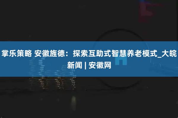 掌乐策略 安徽旌德：探索互助式智慧养老模式_大皖新闻 | 安徽网