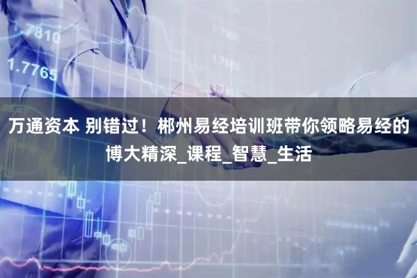 万通资本 别错过！郴州易经培训班带你领略易经的博大精深_课程_智慧_生活