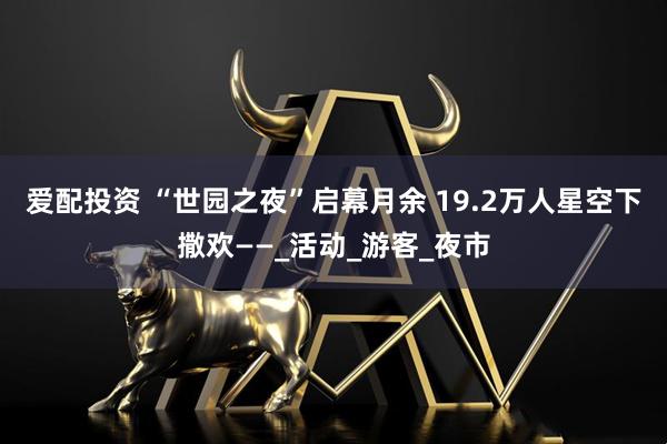 爱配投资 “世园之夜”启幕月余 19.2万人星空下撒欢——_活动_游客_夜市
