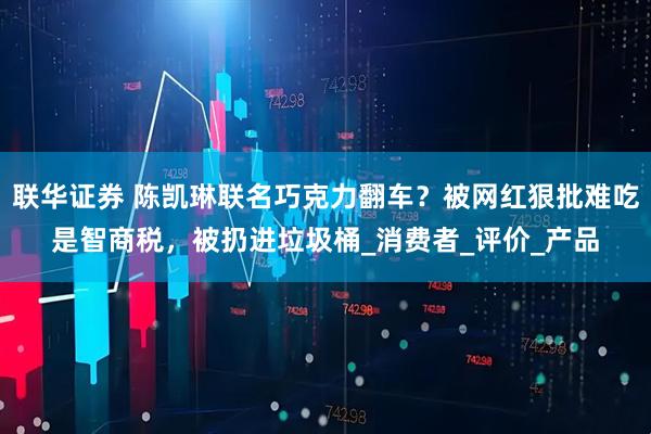 联华证券 陈凯琳联名巧克力翻车？被网红狠批难吃是智商税，被扔进垃圾桶_消费者_评价_产品