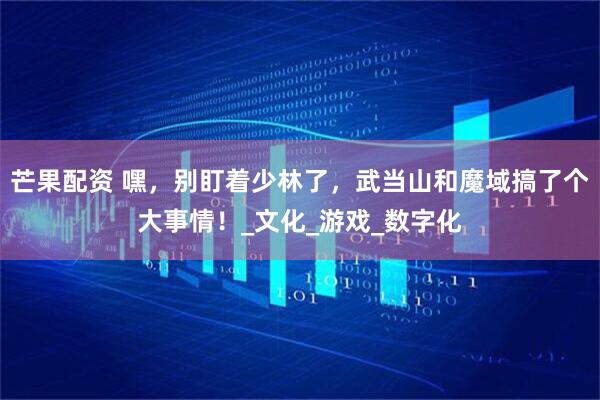 芒果配资 嘿，别盯着少林了，武当山和魔域搞了个大事情！_文化_游戏_数字化