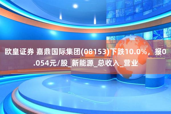 欧皇证券 嘉鼎国际集团(08153)下跌10.0%，报0.054元/股_新能源_总收入_营业