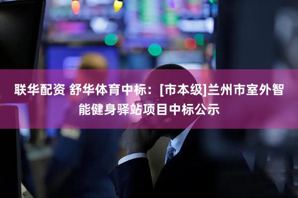 联华配资 舒华体育中标：[市本级]兰州市室外智能健身驿站项目中标公示