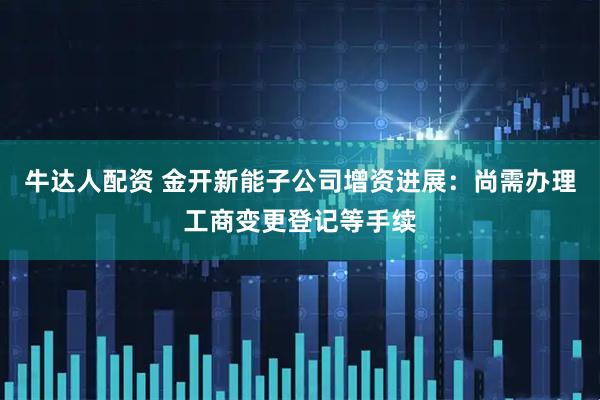 牛达人配资 金开新能子公司增资进展：尚需办理工商变更登记等手续