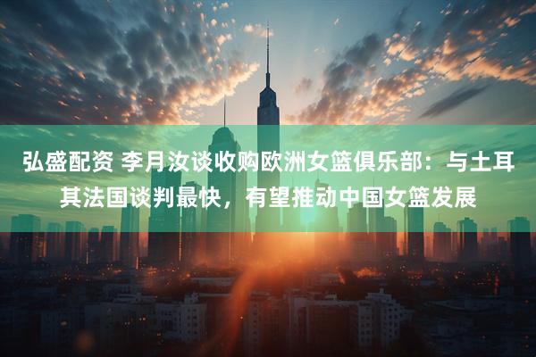 弘盛配资 李月汝谈收购欧洲女篮俱乐部：与土耳其法国谈判最快，有望推动中国女篮发展
