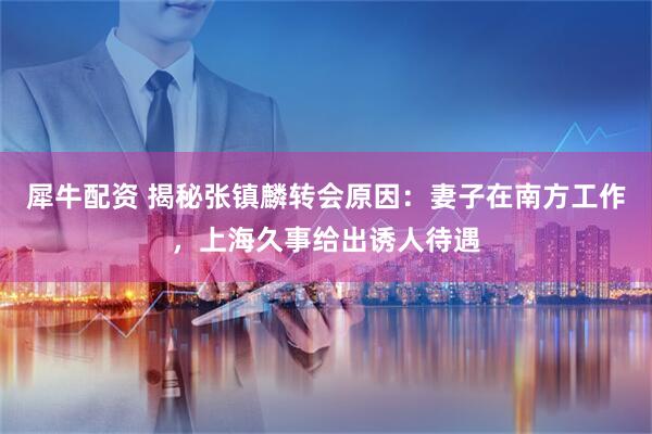 犀牛配资 揭秘张镇麟转会原因：妻子在南方工作，上海久事给出诱人待遇