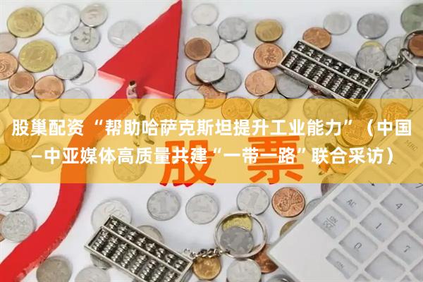 股巢配资 “帮助哈萨克斯坦提升工业能力”（中国—中亚媒体高质量共建“一带一路”联合采访）